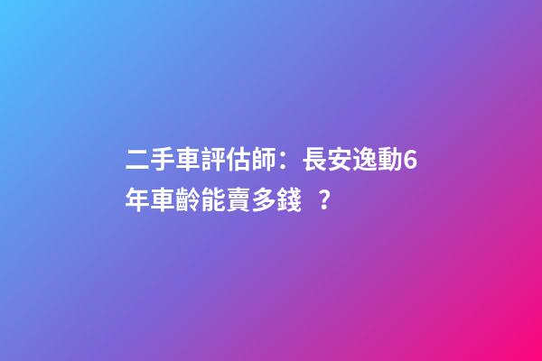 二手車評估師：長安逸動6年車齡能賣多錢？